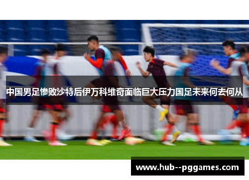 中国男足惨败沙特后伊万科维奇面临巨大压力国足未来何去何从 中国男足惨败沙特后伊万科维奇面临巨大压力国足未来何去何从