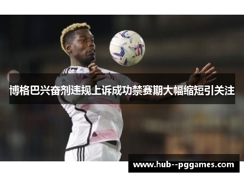 博格巴兴奋剂违规上诉成功禁赛期大幅缩短引关注 博格巴兴奋剂违规上诉成功禁赛期大幅缩短引关注