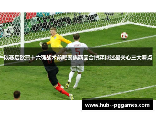 以赛后欧冠十六强战术前瞻聚焦两回合博弈球迷最关心三大看点